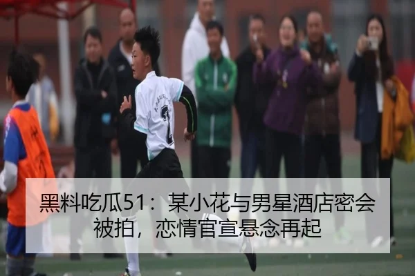黑料吃瓜51：某小花与男星酒店密会被拍，恋情官宣悬念再起